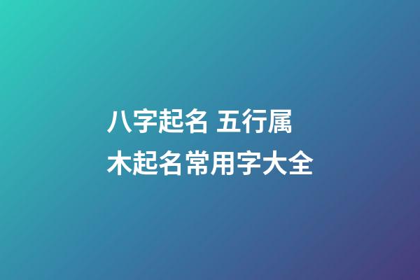 八字起名 五行属木起名常用字大全